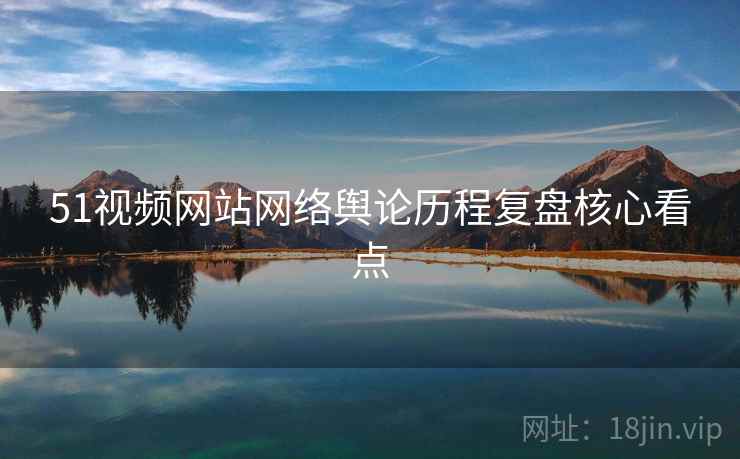 51视频网站网络舆论历程复盘核心看点