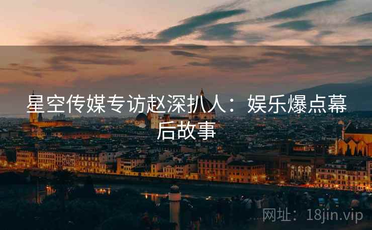 星空传媒专访赵深扒人：娱乐爆点幕后故事