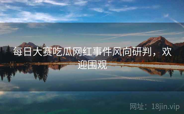 每日大赛吃瓜网红事件风向研判，欢迎围观