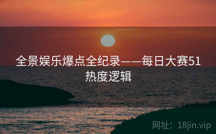 全景娱乐爆点全纪录——每日大赛51热度逻辑