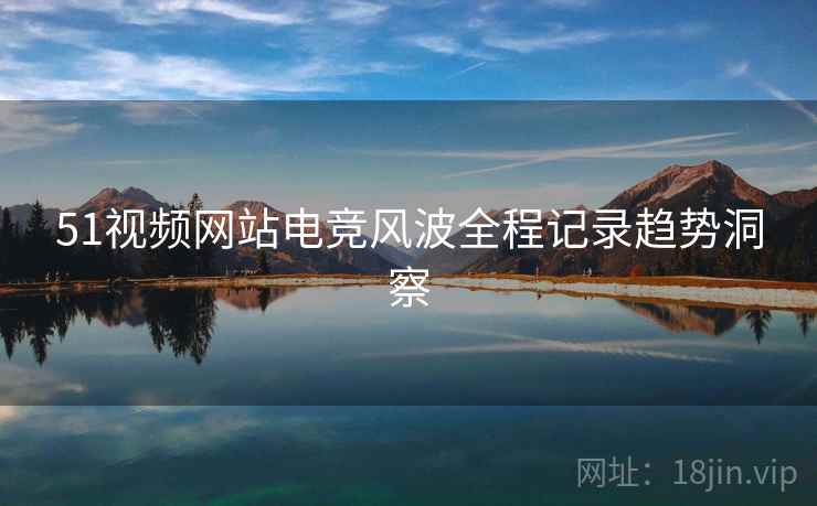 51视频网站电竞风波全程记录趋势洞察