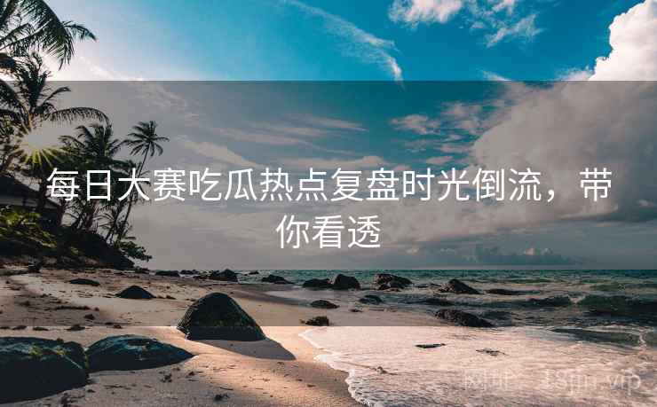 每日大赛吃瓜热点复盘时光倒流，带你看透