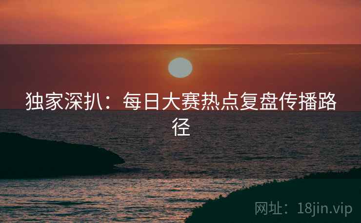 独家深扒：每日大赛热点复盘传播路径
