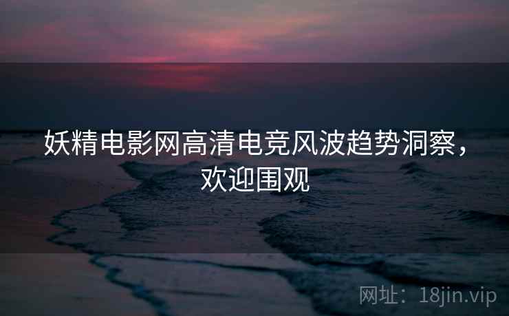 妖精电影网高清电竞风波趋势洞察，欢迎围观