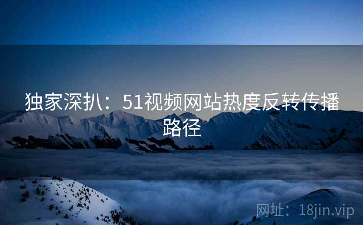 独家深扒：51视频网站热度反转传播路径