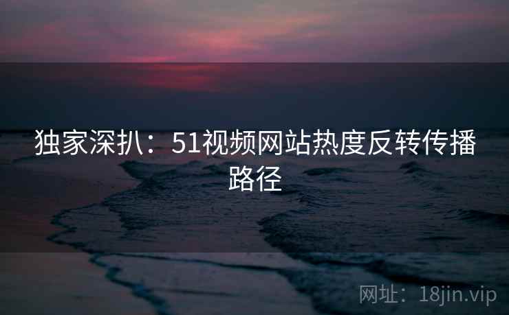 独家深扒：51视频网站热度反转传播路径