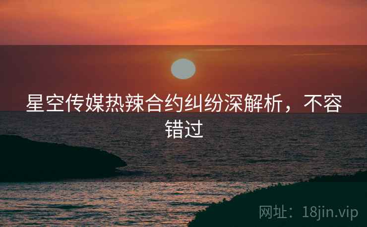星空传媒热辣合约纠纷深解析，不容错过