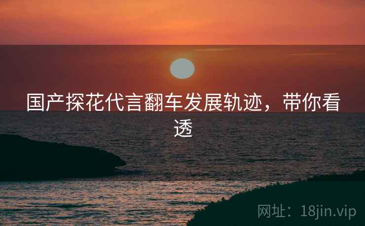 国产探花代言翻车发展轨迹，带你看透