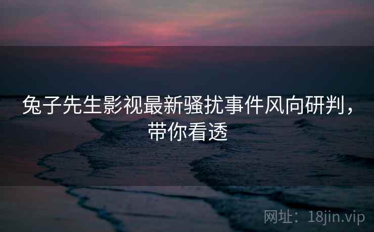 兔子先生影视最新骚扰事件风向研判，带你看透