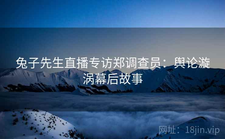兔子先生直播专访郑调查员：舆论漩涡幕后故事