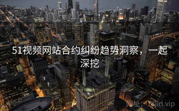 51视频网站合约纠纷趋势洞察，一起深挖