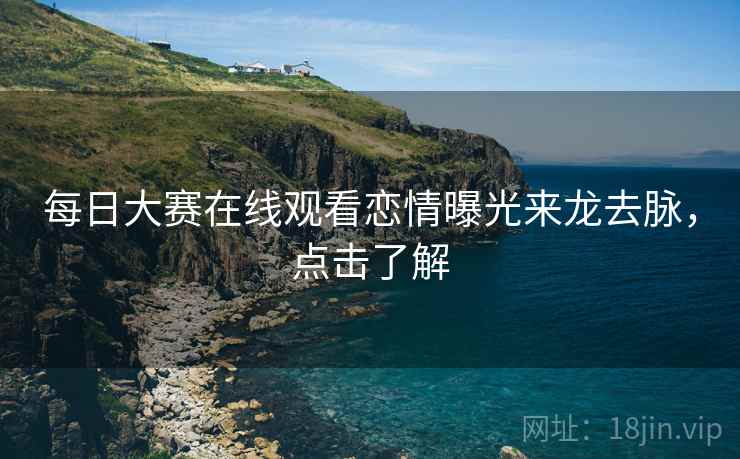 每日大赛在线观看恋情曝光来龙去脉，点击了解