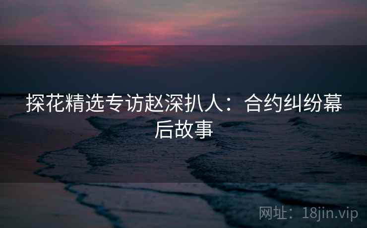 探花精选专访赵深扒人：合约纠纷幕后故事