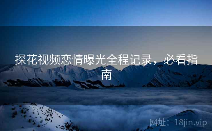 探花视频恋情曝光全程记录，必看指南
