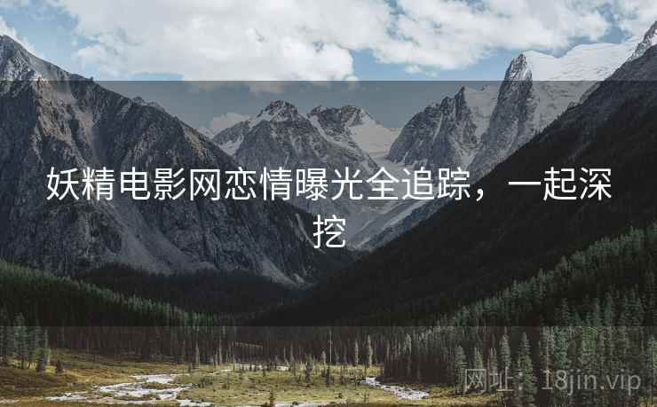 妖精电影网恋情曝光全追踪，一起深挖