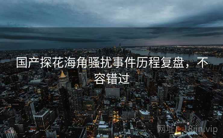 国产探花海角骚扰事件历程复盘，不容错过
