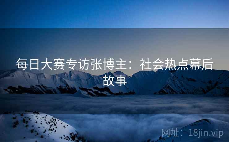 每日大赛专访张博主：社会热点幕后故事