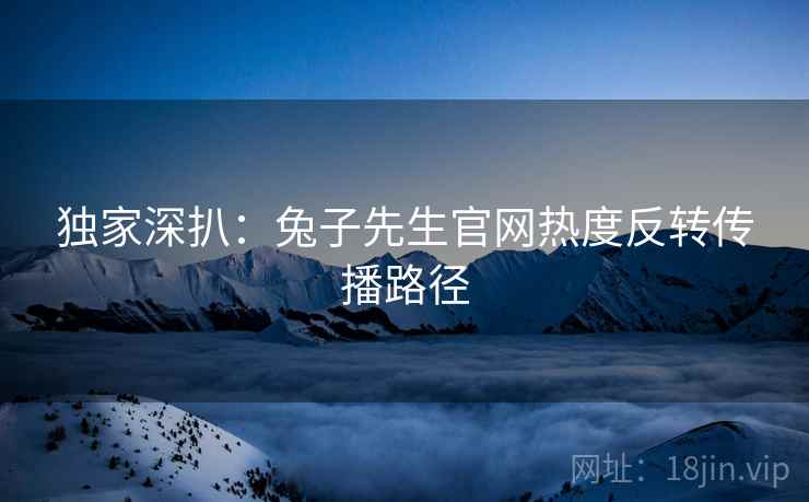 独家深扒：兔子先生官网热度反转传播路径