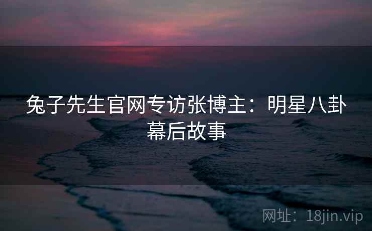 兔子先生官网专访张博主：明星八卦幕后故事