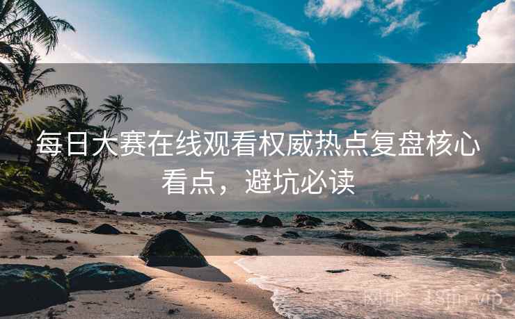 每日大赛在线观看权威热点复盘核心看点，避坑必读