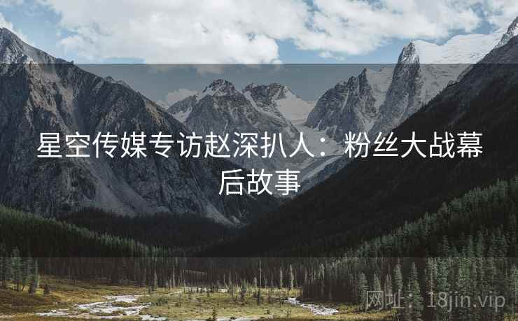 星空传媒专访赵深扒人：粉丝大战幕后故事