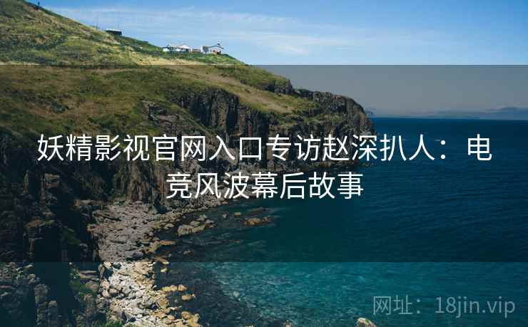 妖精影视官网入口专访赵深扒人：电竞风波幕后故事