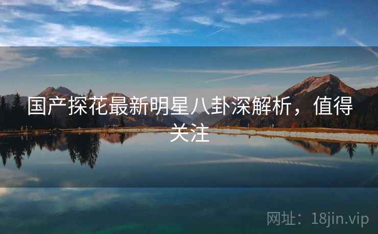国产探花最新明星八卦深解析，值得关注