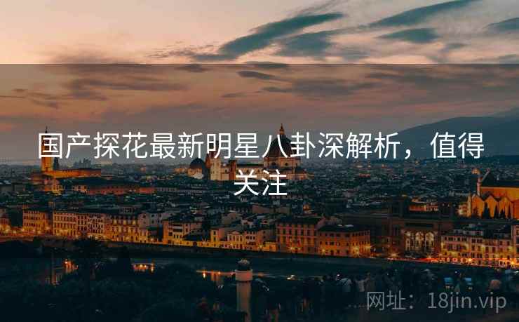 国产探花最新明星八卦深解析，值得关注