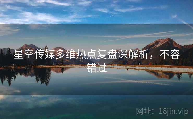 星空传媒多维热点复盘深解析，不容错过