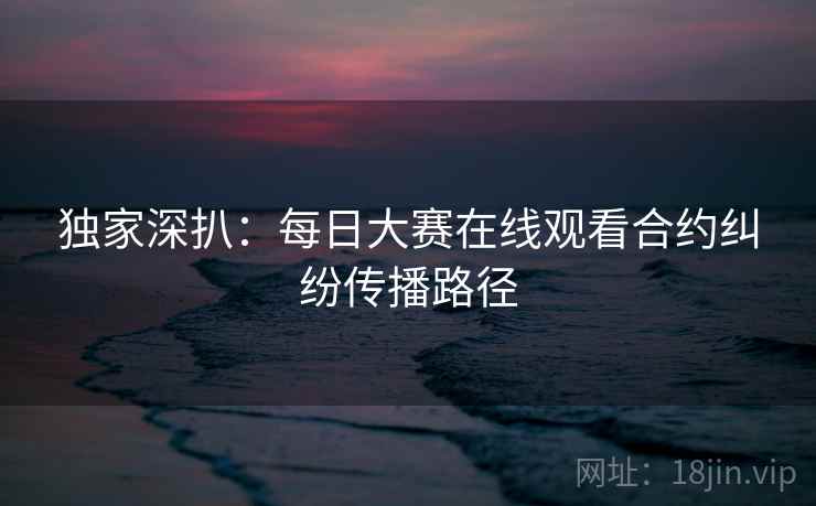 独家深扒：每日大赛在线观看合约纠纷传播路径