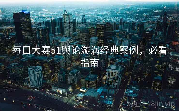 每日大赛51舆论漩涡经典案例，必看指南