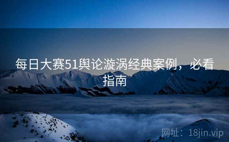 每日大赛51舆论漩涡经典案例，必看指南