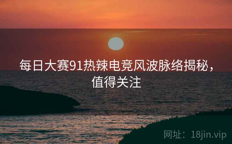 每日大赛91热辣电竞风波脉络揭秘，值得关注
