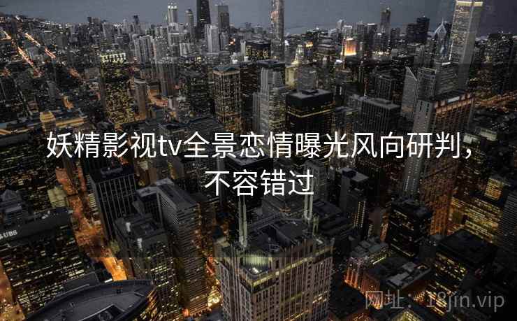 妖精影视tv全景恋情曝光风向研判，不容错过