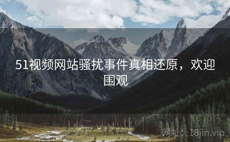 51视频网站骚扰事件真相还原，欢迎围观