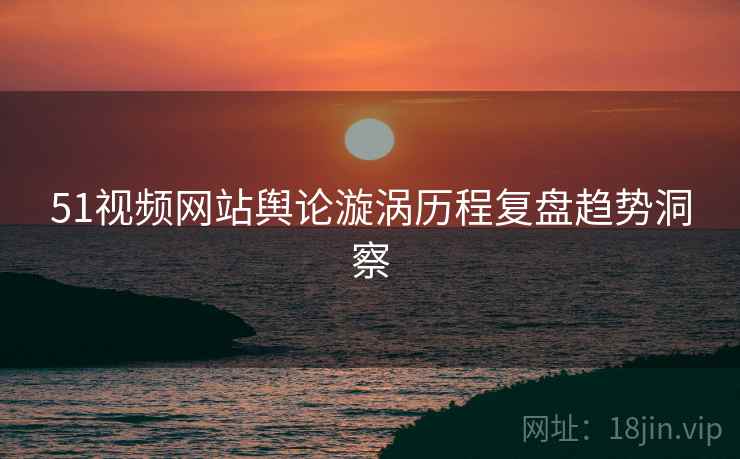 51视频网站舆论漩涡历程复盘趋势洞察