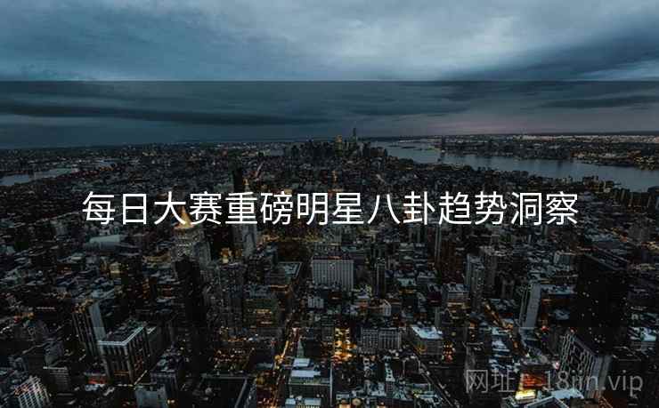 每日大赛重磅明星八卦趋势洞察