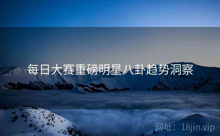 每日大赛重磅明星八卦趋势洞察