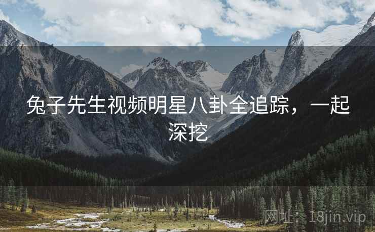 兔子先生视频明星八卦全追踪，一起深挖