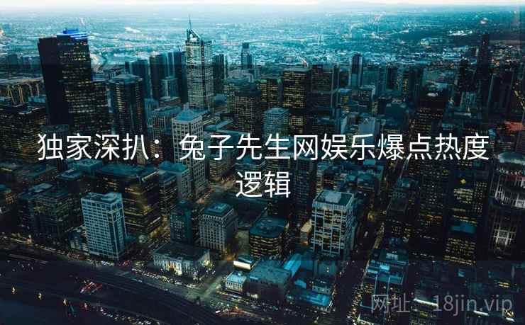 独家深扒：兔子先生网娱乐爆点热度逻辑