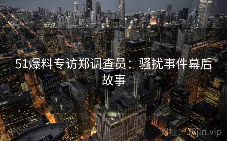 51爆料专访郑调查员：骚扰事件幕后故事