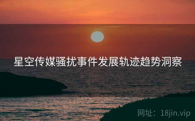星空传媒骚扰事件发展轨迹趋势洞察
