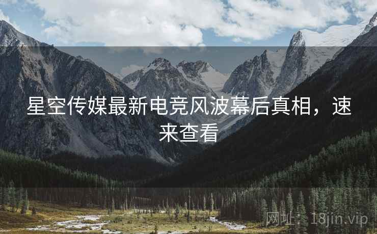 星空传媒最新电竞风波幕后真相，速来查看