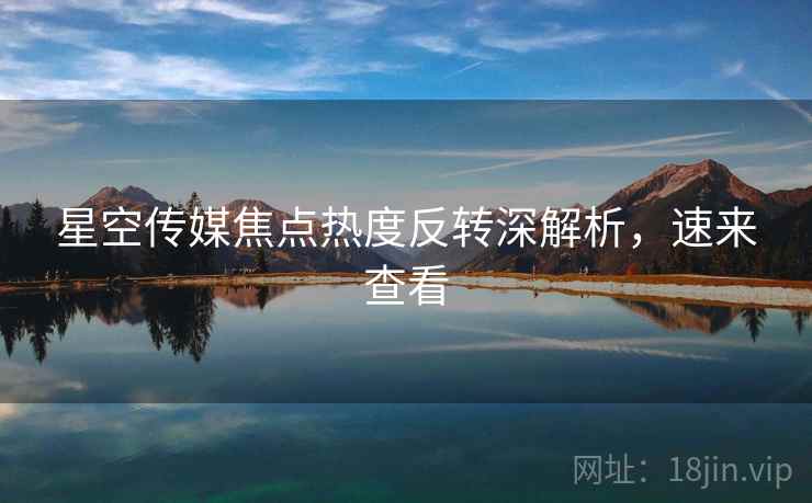 星空传媒焦点热度反转深解析，速来查看